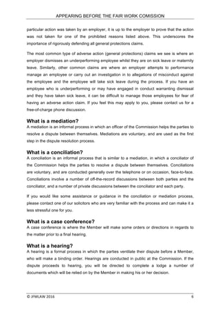 APPEARING BEFORE THE FAIR WORK COMISSION
©	JFMLAW	2016	 	 6	
particular action was taken by an employer, it is up to the employer to prove that the action
was not taken for one of the prohibited reasons listed above. This underscores the
importance of rigorously defending all general protections claims.
The most common type of adverse action (general protections) claims we see is where an
employer dismisses an underperforming employee whilst they are on sick leave or maternity
leave. Similarly, other common claims are where an employer attempts to performance
manage an employee or carry out an investigation in to allegations of misconduct against
the employee and the employee will take sick leave during the process. If you have an
employee who is underperforming or may have engaged in conduct warranting dismissal
and they have taken sick leave, it can be difficult to manage those employees for fear of
having an adverse action claim. If you feel this may apply to you, please contact us for a
free-of-charge phone discussion.
What is a mediation?
A mediation is an informal process in which an officer of the Commission helps the parties to
resolve a dispute between themselves. Mediations are voluntary, and are used as the first
step in the dispute resolution process.
What is a conciliation?
A conciliation is an informal process that is similar to a mediation, in which a conciliator of
the Commission helps the parties to resolve a dispute between themselves. Conciliations
are voluntary, and are conducted generally over the telephone or on occasion, face-to-face.
Conciliations involve a number of off-the-record discussions between both parties and the
conciliator, and a number of private discussions between the conciliator and each party.
If you would like some assistance or guidance in the conciliation or mediation process,
please contact one of our solicitors who are very familiar with the process and can make it a
less stressful one for you.
What is a case conference?
A case conference is where the Member will make some orders or directions in regards to
the matter prior to a final hearing.
What is a hearing?
A hearing is a formal process in which the parties ventilate their dispute before a Member,
who will make a binding order. Hearings are conducted in public at the Commission. If the
dispute proceeds to hearing, you will be directed to complete a lodge a number of
documents which will be relied on by the Member in making his or her decision.
 
