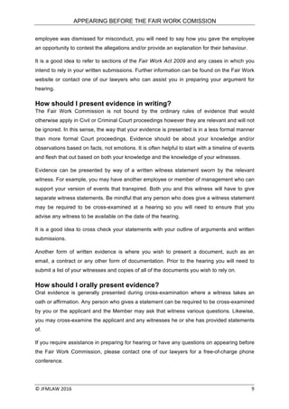 APPEARING BEFORE THE FAIR WORK COMISSION
©	JFMLAW	2016	 	 9	
employee was dismissed for misconduct, you will need to say how you gave the employee
an opportunity to contest the allegations and/or provide an explanation for their behaviour.
It is a good idea to refer to sections of the Fair Work Act 2009 and any cases in which you
intend to rely in your written submissions. Further information can be found on the Fair Work
website or contact one of our lawyers who can assist you in preparing your argument for
hearing.
How should I present evidence in writing?
The Fair Work Commission is not bound by the ordinary rules of evidence that would
otherwise apply in Civil or Criminal Court proceedings however they are relevant and will not
be ignored. In this sense, the way that your evidence is presented is in a less formal manner
than more formal Court proceedings. Evidence should be about your knowledge and/or
observations based on facts, not emotions. It is often helpful to start with a timeline of events
and flesh that out based on both your knowledge and the knowledge of your witnesses.
Evidence can be presented by way of a written witness statement sworn by the relevant
witness. For example, you may have another employee or member of management who can
support your version of events that transpired. Both you and this witness will have to give
separate witness statements. Be mindful that any person who does give a witness statement
may be required to be cross-examined at a hearing so you will need to ensure that you
advise any witness to be available on the date of the hearing.
It is a good idea to cross check your statements with your outline of arguments and written
submissions.
Another form of written evidence is where you wish to present a document, such as an
email, a contract or any other form of documentation. Prior to the hearing you will need to
submit a list of your witnesses and copies of all of the documents you wish to rely on.
How should I orally present evidence?
Oral evidence is generally presented during cross-examination where a witness takes an
oath or affirmation. Any person who gives a statement can be required to be cross-examined
by you or the applicant and the Member may ask that witness various questions. Likewise,
you may cross-examine the applicant and any witnesses he or she has provided statements
of.
If you require assistance in preparing for hearing or have any questions on appearing before
the Fair Work Commission, please contact one of our lawyers for a free-of-charge phone
conference.
 