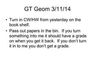 GT Geom 3/11/14
• Turn in CW/HW from yesterday on the
book shelf.
• Pass out papers in the bin. If you turn
something into me it should have a grade
on when you get it back. If you don’t turn
it in to me you don’t get a grade.
 