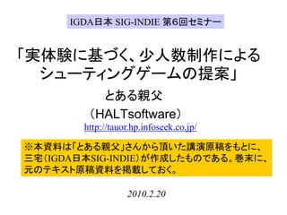 IGDA日本 SIG-INDIE 第６回セミナー


「実体験に基づく、少人数制作による
  シューティングゲームの提案」
           とある親父
         （HALTsoftware）
        http://tauor.hp.infoseek.co.jp/

※本資料は「とある親父」さんから頂いた講演原稿をもとに、
三宅（IGDA日本SIG-INDIE）が作成したものである。巻末に、
元のテキスト原稿資料を掲載しておく。

                   2010.2.20
 