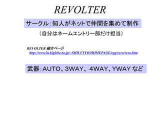 REVOLTER
サークル：知人がネットで仲間を集めて制作
      （自分はネームエントリー部だけ担当）

REVOLTER 紹介ページ
 http://www2u.biglobe.ne.jp/~SHILFYYO/HOMEPAGE/egg/revo/revo.htm



武器：ＡＵＴＯ、３ＷＡＹ、 ４ＷＡＹ、ＹＷＡＹ など
 