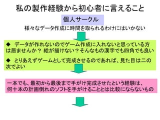 私の製作経験から初心者に言えること
           個人サークル
   様々なデータ作成に時間を取られるわけにはいかない


 データが作れないのでゲーム作成に入れないと思っている方
は居ませんか？ 絵が描けない？そんなもの漢字でも四角でも良い
 とりあえずゲームとして完成させるのであれば、見た目は二の
次でよい


一本でも、最初から最後まで手がけ完成させたという経験は、
何十本の計画倒れのソフトを手がけることとは比較にならないもの
 
