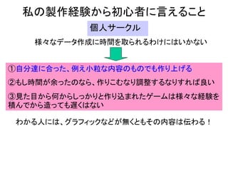 私の製作経験から初心者に言えること
           個人サークル
   様々なデータ作成に時間を取られるわけにはいかない


①自分達に合った、例え小粒な内容のものでも作り上げる
②もし時間が余ったのなら、作りこむなり調整するなりすれば良い
③見た目から何からしっかりと作り込まれたゲームは様々な経験を
積んでから造っても遅くはない

 わかる人には、グラフィックなどが無くともその内容は伝わる！
 
