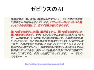 ゼビウスのAI
遠藤雅伸氏 あと面白い機能なんですけれど、 ゼビウスには非常
に簡単なAIが組み込まれています。「プレイヤーがどれくらいの腕
か」というのを判断して、 出てくる敵が強くなるんです。

強いと思った相手には強い敵が出てきて、 弱いと思った相手には
弱い敵が出てきます。 そういったプログラムが組み込まれています。
ゲームの難易度というのは「初心者には難しくて、上級者には簡単
だ」ということが、 ひとつの難易度で(調整を)やっていくと起きてしま
うので、 その辺を何とか改善したいな、ということでそういったことを
始めてみたのですけれど、 お陰で割合にあまり上手くない人でも比
較的長くプレイできる、 うまい人でも最後のほうに行くまで結構ドラ
マチックに楽しめる、 そういった感じになっています。 － ゼビウ
スセミナー －

      http://spitfire.client.jp/shooting/xevious2.html
 