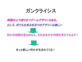 ガンクライシス
制限の上で成り立つゲームデザインもある。
むしろ、何でも出来る状況でのデザインは難しい


何かの制限があるのなら、それを生かす内容を考えてみよう！




   きっと新しい何かが生まれてくる！
 