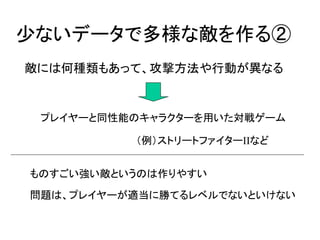 少ないデータで多様な敵を作る②
敵には何種類もあって、攻撃方法や行動が異なる


 プレイヤーと同性能のキャラクターを用いた対戦ゲーム

          （例）ストリートファイターIIなど


ものすごい強い敵というのは作りやすい

問題は、プレイヤーが適当に勝てるレベルでないといけない
 