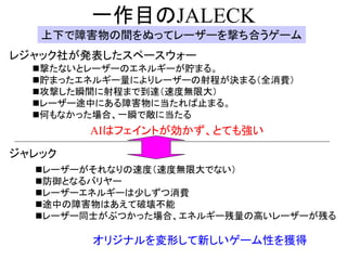 一作目のJALECK
   上下で障害物の間をぬってレーザーを撃ち合うゲーム
レジャック社が発表したスペースウォー
  撃たないとレーザーのエネルギーが貯まる。
  貯まったエネルギー量によりレーザーの射程が決まる（全消費）
  攻撃した瞬間に射程まで到達（速度無限大）
  レーザー途中にある障害物に当たれば止まる。
  何もなかった場合、一瞬で敵に当たる
        AIはフェイントが効かず、とても強い

ジャレック
  レーザーがそれなりの速度（速度無限大でない）
  防御となるバリヤー
  レーザーエネルギーは少しずつ消費
  途中の障害物はあえて破壊不能
  レーザー同士がぶつかった場合、エネルギー残量の高いレーザーが残る

        オリジナルを変形して新しいゲーム性を獲得
 