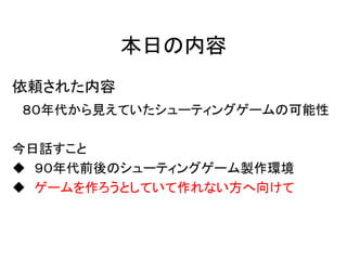 本日の内容
依頼された内容
８０年代から見えていたシューティングゲームの可能性

今日話すこと
 ９０年代前後のシューティングゲーム製作環境
 ゲームを作ろうとしていて作れない方へ向けて
 