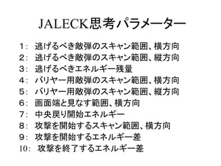 JALECK思考パラメーター
１：    逃げるべき敵弾のスキャン範囲、横方向
２：    逃げるべき敵弾のスキャン範囲、縦方向
３：    逃げるべきエネルギー残量
４：    バリヤー用敵弾のスキャン範囲、横方向
５：    バリヤー用敵弾のスキャン範囲、縦方向
６：    画面端と見なす範囲、横方向
７：    中央戻り開始エネルギー
８：    攻撃を開始するスキャン範囲、横方向
９：    攻撃を開始するエネルギー差
10：   攻撃を終了するエネルギー差
 