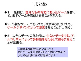 まとめ
１． 最初は、自分たちの背丈にあったゲームを作っ
 て、まずゲームを完成させることを覚える。

２．小粒なゲームであっても、技術が足りなくても、
 ゲームデザインによって激変させることが出来る。

３． 大きなデータの代わりに、少ないデータでも、ア
 ルゴリズムによって多様性をもたらして膨らませるこ
 とが出来る。
    ご清聴ありがとうございました！
    まだゲームを完成させたことのない方々に、
    少しでもお役に立てば光栄です！
 