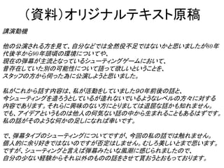 （資料）オリジナルテキスト原稿
講演動機

他の公演される方を見て、自分などでは全然役不足ではないかと思いましたが80年
代後半から90年頭頃の環境についてや、
現在の弾幕が主流となっているシューティングゲームにおいて、
昔存在していた別の可能性について語って欲しいということを、
スタッフの方から伺った為に公演しようと思いました。

私がこれから話す内容は、私が活動をしていました９０年前後の話と、
今シューティングを造ろうとしているが造れないでいるようなレベルの方々に対する
内容であります。それらに興味のない方にとりましては退屈な話かも知れません。
でも、アイデアというものは他人の何気ない話の中から生まれることもあるはずです。
私の話がそのような何かの足しになれば幸いです。

で、弾幕タイプのシューティングについてですが、今回の私の話では触れません。
個人的に余り好きではないのですが否定はしません。むしろ美しいとまで思います。
ですが、シューティングと言えば弾幕みたいな風潮に感じられましたので、
自分の少ない経験からそれ以外のものの話をさせて貰おうとおもっております。
 