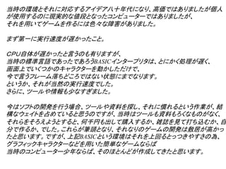 当時の環境とそれに対応するアイデア八十年代になり、高価ではありましたが個人
が使用するのに現実的な値段となったコンピューターではありましたが、
それを用いてゲームを作るには色々な障害がありました。

まず第一に実行速度が遅かったこと。

ＣＰＵ自体が遅かったと言うのも有りますが、
当時の標準言語であったであろうBASICインタープリタは、とにかく処理が遅く、
画面上でいくつかのキャラクターを動かしただけで、
今で言うフレーム落ちどころではない状態にまでなります。
というか、それが当然の実行速度でした。
さらに、ツールや情報も少なすぎました。

今はソフトの開発を行う場合、ツールや資料を探し、それに慣れるという作業が、結
構なウェイトを占めていると思うのですが、当時はツールも資料もろくなものがなく、
それらをそろえようとすると、何千円も出して購入するか、雑誌を見て打ち込むか、自
分で作るか、でした。これらが筆頭となり、それなりのゲームの開発は敷居が高かっ
たと思います。ですが、上記BASICという環境はそれを上回るとっつきやすさの為、
グラフィックキャラクターなどを用いた簡単なゲームならば
当時のコンピューター少年ならば、そのほとんどが作成してきたと思います。
 