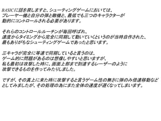 BASICに話を戻しますと、シューティングゲームにおいては、
プレーヤー機と自分の弾と敵機と、最低でも三つのキャラクターが
動的にコントロールされる必要があります。

それらのコントロールルーチンが毎回呼ばれ、
速度からタイミングから完全に同期して動いていくというのが当時自作された、
最もありがちなシューティングゲームであったと思います。

三キャラが完全に等速で同期していると言うのは、
ゲーム的に問題があるのは想像しやすいと思いますが、
私も最初は攻撃した時に、画面上部まで到達するレーザーのように
攻撃できるものを作ってみたりしました。

ですが、その真上に来た時に攻撃すると言うゲーム性の無さに弾のみ倍速移動など
としてみましたが、その処理の為にまた全体の速度が遅くなってしまいます。
 