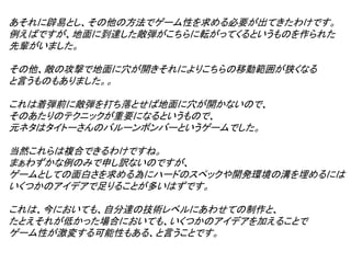 あそれに辟易とし、その他の方法でゲーム性を求める必要が出てきたわけです。
例えばですが、地面に到達した敵弾がこちらに転がってくるというものを作られた
先輩がいました。

その他、敵の攻撃で地面に穴が開きそれによりこちらの移動範囲が狭くなる
と言うものもありました。。

これは着弾前に敵弾を打ち落とせば地面に穴が開かないので、
そのあたりのテクニックが重要になるというもので、
元ネタはタイトーさんのバルーンボンバーというゲームでした。

当然これらは複合できるわけですね。
まぁわずかな例のみで申し訳ないのですが、
ゲームとしての面白さを求める為にハードのスペックや開発環境の溝を埋めるには
いくつかのアイデアで足りることが多いはずです。

これは、今においても、自分達の技術レベルにあわせての制作と、
たとえそれが低かった場合においても、いくつかのアイデアを加えることで
ゲーム性が激変する可能性もある、と言うことです。
 
