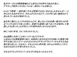 私のサークルの開発動機など上記のような時代であるが為に、
アマチュア制作ソフトのレベルは一部のレベルを除くと、

BASICで簡単・・・製作者にすれば簡単ではないのかもしれませんが・・・に
作られたものが大半で、それらがコミケなどで、1000円に近い値段などで
売られているのが現状でした。

ある年に購入したソフトのほとんどが、素人ならではの悪い面ばかりが目
立つソフトばかりであった時に、安価でも確実に遊べるソフトを制作して発
表しようと思ったことが同人ソフト制作のきっかけとなります。

時に１９８７年冬、TRCでのコミケでした。

まぁ実際に大きいことをいっているようですが、
上記のような開発環境であり、内容的に自分の目が行き届いた環境で制
作する為には人でツールからDOSからサウンドドライバーからそろえる必
要がありました。ちなみに、それより少し前の頃、ほとんどの同人ソフトに
はまともなBGMが有りませんでした。

それはサウンドドライバーが入手できなかったからです。
 