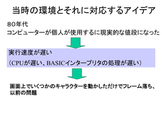 当時の環境とそれに対応するアイデア
８０年代
コンピューターが個人が使用するに現実的な値段になった


実行速度が遅い
（CPUが遅い、BASICインタープリタの処理が遅い）


画面上でいくつかのキャラクターを動かしただけでフレーム落ち、
以前の問題
 