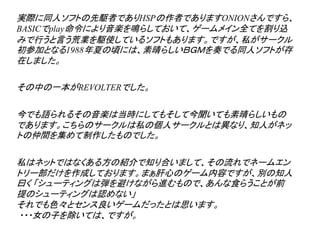 実際に同人ソフトの先駆者でありHSPの作者でありますONIONさんですら、
BASICでplay命令により音楽を鳴らしておいて、ゲームメイン全てを割り込
みで行うと言う荒業を駆使しているソフトもあります。ですが、私がサークル
初参加となる1988年夏の頃には、素晴らしいＢＧＭを奏でる同人ソフトが存
在しました。

その中の一本がREVOLTERでした。

今でも語られるその音楽は当時にしてもそして今聞いても素晴らしいもの
であります。こちらのサークルは私の個人サークルとは異なり、知人がネッ
トの仲間を集めて制作したものでした。

私はネットではなくある方の紹介で知り合いまして、その流れでネームエン
トリー部だけを作成しております。まぁ肝心のゲーム内容ですが、別の知人
曰く 「シューティングは弾を避けながら進むもので、あんな食らうことが前
提のシューティングは認めない」
それでも色々とセンス良いゲームだったとは思います。
・・・女の子を除いては、ですが。
 