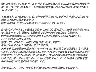 話を戻します。で、私がゲーム制作をする際に個人で作ることを決めたわけです
が、個人ゆえに、様々なデータ作成に時間を取られるわけにはいかないであろ
うと考えました。

本日来られている方の中にも、データが作れないのでゲーム作成に入れないと
思っている方は居ませんか？
絵が描けない？そんなもの漢字でも四角でも良いのです。

とりあえずゲームとして完成させるのであれば、見た目は二の次でもかまいませ
ん。例え一本でも、最初から最後まで手がけ完成させたという経験は、
何十本の計画倒れのソフトを手がけることとは比較にならないものです。
こちらでの過去の公演でも、
完成しないノベルゲームなどの話が有ったようですが、
それにも通ずるものが有ると思うのですが、
大作を作り上げるのは並大抵のモチベーションや技術などでは厳しいものがあ
ります。それならば自分達に合った、例え小粒な内容のものでも作り上げる事が
大事です。そしてもし時間が余ったのなら、作りこむなり調整するなりすれば良
いのです。見た目から何からしっかりと作り込まれたゲームは様々な経験を積
んでから造っても遅くはないと思います。

わかる人には、グラフィックなどが無くともその内容は伝わるものです。
 