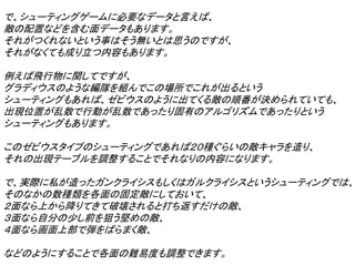 で、シューティングゲームに必要なデータと言えば、
敵の配置などを含む面データもあります。
それがつくれないという事はそう無いとは思うのですが、
それがなくても成り立つ内容もあります。

例えば飛行物に関してですが、
グラディウスのような編隊を組んでこの場所でこれが出るという
シューティングもあれば、ゼビウスのように出てくる敵の順番が決められていても、
出現位置が乱数で行動が乱数であったり固有のアルゴリズムであったりという
シューティングもあります。

このゼビウスタイプのシューティングであれば２０種ぐらいの敵キャラを造り、
それの出現テーブルを調整することでそれなりの内容になります。

で、実際に私が造ったガンクライシスもしくはガルクライシスというシューティングでは、
そのなかの数種類を各面の固定敵にしておいて、
２面なら上から降りてきて破壊されると打ち返すだけの敵、
３面なら自分の少し前を狙う堅めの敵、
４面なら画面上部で弾をばらまく敵、

などのようにすることで各面の難易度も調整できます。
 