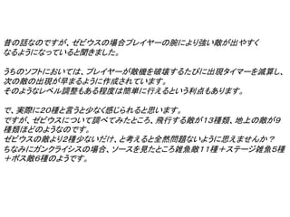 昔の話なのですが、ゼビウスの場合プレイヤーの腕により強い敵が出やすく
なるようになっていると聞きました。

うちのソフトにおいては、プレイヤーが敵機を破壊するたびに出現タイマーを減算し、
次の敵の出現が早まるように作成されています。
そのようなレベル調整もある程度は簡単に行えるという利点もあります。

で、実際に２０種と言うと少なく感じられると思います。
ですが、ゼビウスについて調べてみたところ、飛行する敵が１３種類、地上の敵が９
種類ほどのようなのです。
ゼビウスの敵より２種少ないだけ、と考えると全然問題ないように思えませんか？
ちなみにガンクライシスの場合、ソースを見たところ雑魚敵１１種＋ステージ雑魚５種
＋ボス敵６種のようです。
 