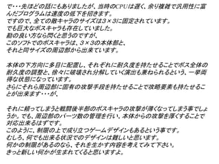 で・・・先ほどの話にもありましたが、当時のCPUは遅く、余り複雑で汎用性に富
んだプログラムは速度の低下を招きます。
ですので、全ての敵キャラのサイズは３×３に固定されています。
でも巨大なボスキャラも存在していました。
勘の良い方なら閃くと思うのですが、
このソフトでのボスキャラは、３×３の本体部と、
それと同サイズの周辺部から出来ています。

本体の下方向に多目に配置し、それぞれに耐久度を持たせることでボス全体の
耐久度の調整と、徐々に破壊され分解していく演出も兼ねられるという、一挙両
得な状態になっています。
さらにそれら周辺部に固有の攻撃手段を持たせることで攻略要素も持たせるこ
とが出来ます・・・が、

それに頼ってしまうと戦闘後半部のボスキャラの攻撃が薄くなってしまう事でしょ
うか。でも、周辺部のパーツ数の管理を行い、本体からの攻撃を厚くすることで
対応出来るはずです。
このように、制限の上で成り立つゲームデザインもあるという事です。
むしろ、何でも出来る状況でのデザインは難しいと思います。
何かの制限があるのなら、それを生かす内容を考えてみて下さい。
きっと新しい何かが生まれてくると思いますよ。
 