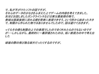 で、私が手がけたソフトの話ですが、
それらのデータの少なさをふまえた上でゲームの内容を考えてきました。
先ほどお話しましたガンクライシスなどは実は最後期の物で、
発端は画面後部に流れる煙を簡単に表現できそう、という所から始まったネタ
で、制限から作られた物ではありませんでしたので、話は避けておきます。

ってもその煙も制限の上での表現でしたので全く外れたものでもないのです
が・・・しかしながら、最終的に一番評価されたのは、低い表現力の中で考え出
した

破壊の際の飛び散る破片だったりするのですが。
 