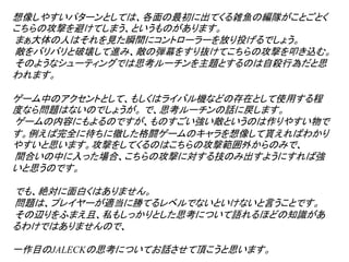 想像しやすいパターンとしては、各面の最初に出てくる雑魚の編隊がことごとく
こちらの攻撃を避けてしまう、というものがあります。
まぁ大体の人はそれを見た瞬間にコントローラーを放り投げるでしょう。
敵をバリバリと破壊して進み、敵の弾幕をすり抜けてこちらの攻撃を叩き込む。
そのようなシューティングでは思考ルーチンを主題とするのは自殺行為だと思
われます。

ゲーム中のアクセントとして、もしくはライバル機などの存在として使用する程
度なら問題はないのでしょうが。 で、思考ルーチンの話に戻します。
ゲームの内容にもよるのですが、ものすごい強い敵というのは作りやすい物で
す。例えば完全に待ちに徹した格闘ゲームのキャラを想像して貰えればわかり
やすいと思います。攻撃をしてくるのはこちらの攻撃範囲外からのみで、
間合いの中に入った場合、こちらの攻撃に対する技のみ出すようにすれば強
いと思うのです。

でも、絶対に面白くはありません。
問題は、プレイヤーが適当に勝てるレベルでないといけないと言うことです。
その辺りをふまえ且、私もしっかりとした思考について語れるほどの知識があ
るわけではありませんので、

一作目のJALECKの思考についてお話させて頂こうと思います。
 