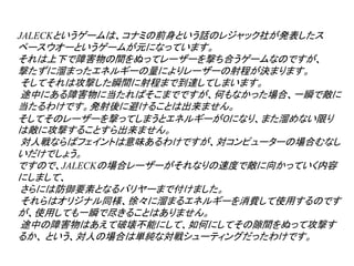 JALECKというゲームは、コナミの前身という話のレジャック社が発表したス
ペースウオーというゲームが元になっています。
それは上下で障害物の間をぬってレーザーを撃ち合うゲームなのですが、
撃たずに溜まったエネルギーの量によりレーザーの射程が決まります。
そしてそれは攻撃した瞬間に射程まで到達してしまいます。
途中にある障害物に当たればそこまでですが、何もなかった場合、一瞬で敵に
当たるわけです。発射後に避けることは出来ません。
そしてそのレーザーを撃ってしまうとエネルギーが０になり、また溜めない限り
は敵に攻撃することすら出来ません。
対人戦ならばフェイントは意味あるわけですが、対コンピューターの場合むなし
いだけでしょう。
ですので、JALECKの場合レーザーがそれなりの速度で敵に向かっていく内容
にしまして、
さらには防御要素となるバリヤーまで付けました。
それらはオリジナル同様、徐々に溜まるエネルギーを消費して使用するのです
が、使用しても一瞬で尽きることはありません。
途中の障害物はあえて破壊不能にして、如何にしてその隙間をぬって攻撃す
るか、 という、対人の場合は単純な対戦シューティングだったわけです。
 
