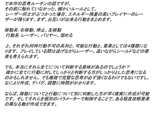 で本作の思考ルーチンの話ですが、
その前に触れていなかった、細かいルールとして、
レーザー同士がぶつかった場合、エネルギー残量の高いプレイヤーのレー
ザーが残ります。まず、お互いが出来る行動をまとめます。

移動系：右移動、停止、左移動
行動系：レーザー、バリヤー、溜める

と、それぞれ同時行動不可の系列と、可能な行動と、要素としては４種類にな
ります。 プレイしている間は逃げながらレーザー、追いながらシールドなどの要
素も考えられます。

でも、本当にそれら全てについて判断する意味があるのでしょうか？
確かに全てに行動に対してしっかりと判断する方がしっかりとした思考になる
のかもしれません。 でも複雑で完璧な思考が必ず強くなるわけでもないですし、
なにより作成、デバグ、調整に時間がかかります。

ならば、移動についてと行動について別に判断した方が早く確実に作成が可能
です。 そしてそれらを個別のパラメーターで制御することで、ある程度攻略要素
の異なる敵が作成できます。
 