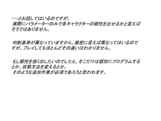 ・・・とお話してはいるのですが、
実際にパラメーターのみで各キャラクターの個性を出せるかと言えば
そうではありません。

判断基準が異なっていますから、厳密に言えば異なってはいるので
すが、プレイしてもほとんどその違いはわかりません。

もし個性を強く出したいのでしたら、そこだけは個別にプログラムする
とか、攻撃方法を変えるとか、
そのような追加作業が必須であろうと思われます。
 