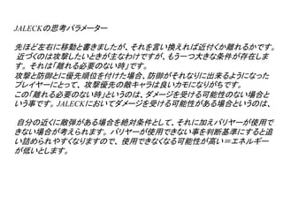 JALECKの思考パラメーター

先ほど左右に移動と書きましたが、それを言い換えれば近付くか離れるかです。
近づくのは攻撃したいときが主なわけですが、もう一つ大きな条件が存在しま
す。 それは「離れる必要のない時」です。
攻撃と防御とに優先順位を付けた場合、防御がそれなりに出来るようになった
プレイヤーにとって、 攻撃優先の敵キャラは良いカモになりがちです。
この「離れる必要のない時」というのは、ダメージを受ける可能性のない場合と
いう事です。 JALECKにおいてダメージを受ける可能性がある場合というのは、

自分の近くに敵弾がある場合を絶対条件として、それに加えバリヤーが使用で
きない場合が考えられます。 バリヤーが使用できない事を判断基準にすると追
い詰められやすくなりますので、 使用できなくなる可能性が高い＝エネルギー
が低いとします。
 