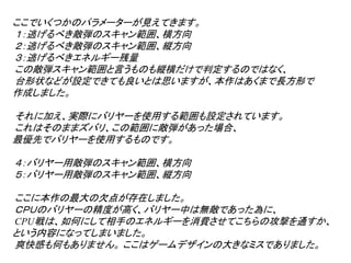 ここでいくつかのパラメーターが見えてきます。
１：逃げるべき敵弾のスキャン範囲、横方向
２：逃げるべき敵弾のスキャン範囲、縦方向
３：逃げるべきエネルギー残量
この敵弾スキャン範囲と言うものも縦横だけで判定するのではなく、
台形状などが設定できても良いとは思いますが、本作はあくまで長方形で
作成しました。

それに加え、実際にバリヤーを使用する範囲も設定されています。
これはそのままズバリ、この範囲に敵弾があった場合、
最優先でバリヤーを使用するものです。

４：バリヤー用敵弾のスキャン範囲、横方向
５：バリヤー用敵弾のスキャン範囲、縦方向

ここに本作の最大の欠点が存在しました。
ＣＰＵのバリヤーの精度が高く、バリヤー中は無敵であった為に、
CPU戦は、如何にして相手のエネルギーを消費させてこちらの攻撃を通すか、
という内容になってしまいました。
爽快感も何もありません。 ここはゲームデザインの大きなミスでありました。
 