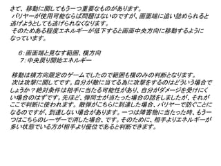 さて、 移動に関してもう一つ重要なものがあります。
バリヤーが使用可能ならば問題はないのですが、画面端に追い詰められると
逃げようとしても逃げられなくなります。
そのためある程度エネルギーが低下すると画面中央方向に移動するように
なっています。

 ６：画面端と見なす範囲、横方向
 ７：中央戻り開始エネルギー

移動は横方向限定のゲームでしたので範囲も横のみの判断となります。
次は攻撃に関してです。自分が敵に当てる為に攻撃をするのはどういう場合で
しょうか？絶対条件は相手に当たる可能性があり、自分がダメージを受けにく
い場合のはずです。先ほど、弾同士が当たった場合の話をしましたが、それが
ここで判断に使われます。 敵弾がこちらに到達した場合、バリヤーで防ぐことに
なるのですが、到達しない場合があります。一つは障害物に当たった時、もう一
つはこちらのレーザーで消した場合、です。そのために、相手よりエネルギーが
多い状態でいる方が相手より優位であると判断できます。
 