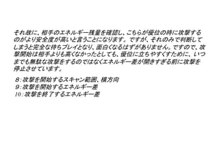 それ故に、相手のエネルギー残量を確認し、こちらが優位の時に攻撃する
のがより安全度が高いと言うことになります。 ですが、それのみで判断して
しまうと完全な待ちプレイとなり、面白くなるはずがありません。ですので、攻
撃開始は相手よりも高くなかったとしても、優位に立ちやすくすために、 いつ
までも無駄な攻撃をするのではなくエネルギー差が開きすぎる前に攻撃を
停止させています。
８：攻撃を開始するスキャン範囲、横方向
９：攻撃を開始するエネルギー差
10：攻撃を終了するエネルギー差
 