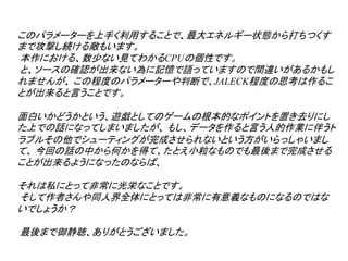 このパラメーターを上手く利用することで、最大エネルギー状態から打ちつくす
まで攻撃し続ける敵もいます。
本作における、数少ない見てわかるCPUの個性です。
と、ソースの確認が出来ない為に記憶で語っていますので間違いがあるかもし
れませんが、 この程度のパラメーターや判断で、JALECK程度の思考は作るこ
とが出来ると言うことです。

面白いかどうかという、遊戯としてのゲームの根本的なポイントを置き去りにし
た上での話になってしまいましたが、 もし、データを作ると言う人的作業に伴うト
ラブルその他でシューティングが完成させられないという方がいらっしゃいまし
て、 今回の話の中から何かを得て、たとえ小粒なものでも最後まで完成させる
ことが出来るようになったのならば、

それは私にとって非常に光栄なことです。
そして作者さんや同人界全体にとっては非常に有意義なものになるのではな
いでしょうか？

最後まで御静聴、ありがとうございました。
 