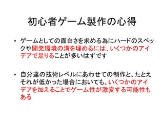 初心者ゲーム製作の心得
• ゲームとしての面白さを求める為にハードのスペッ
  クや開発環境の溝を埋めるには、いくつかのアイ
  デアで足りることが多いはずです

• 自分達の技術レベルにあわせての制作と、たとえ
  それが低かった場合においても、いくつかのアイ
  デアを加えることでゲーム性が激変する可能性も
  ある
 