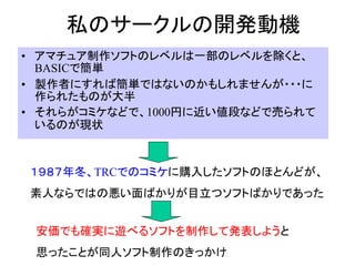 私のサークルの開発動機
• アマチュア制作ソフトのレベルは一部のレベルを除くと、
  BASICで簡単
• 製作者にすれば簡単ではないのかもしれませんが・・・に
  作られたものが大半
• それらがコミケなどで、1000円に近い値段などで売られて
  いるのが現状


１９８７年冬、TRCでのコミケに購入したソフトのほとんどが、
素人ならではの悪い面ばかりが目立つソフトばかりであった


 安価でも確実に遊べるソフトを制作して発表しようと
 思ったことが同人ソフト制作のきっかけ
 