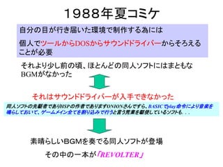 １９８８年夏コミケ
   自分の目が行き届いた環境で制作する為には
   個人でツールからDOSからサウンドドライバーからそろえる
   ことが必要
   それより少し前の頃、ほとんどの同人ソフトにはまともな
   BGMがなかった


      それはサウンドドライバーが入手できなかった
同人ソフトの先駆者でありHSPの作者でありますONIONさんですら、BASICでplay命令により音楽を
鳴らしておいて、ゲームメイン全てを割り込みで行うと言う荒業を駆使しているソフトも．．．




      素晴らしいＢＧＭを奏でる同人ソフトが登場
         その中の一本が「REVOLTER」
 