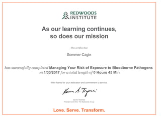 As our learning continues,
so does our mission
This certifies that
Sommer Cagle
has successfully completed Managing Your Risk of Exposure to Bloodborne Pathogens 
on 1/30/2017 for a total length of 0 Hours 45 Min
With thanks for your dedication and commitment to service.
KEVIN TRAPANI
President and CEO, The Redwoods Group
Love. Serve. Transform.
 