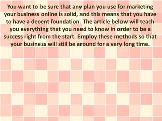 You want to be sure that any plan you use for marketing
your business online is solid, and this means that you have
 to have a decent foundation. The article below will teach
   you everything that you need to know in order to be a
success right from the start. Employ these methods so that
   your business will still be around for a very long time.
 