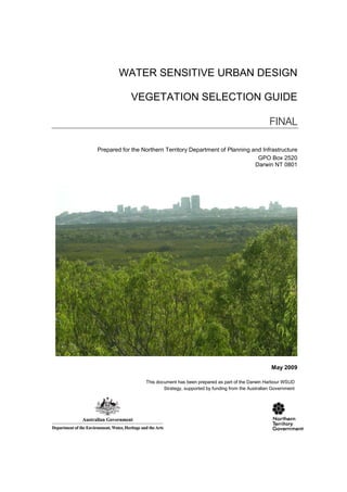 WATER SENSITIVE URBAN DESIGN

            VEGETATION SELECTION GUIDE

                                                                           FINAL

Prepared for the Northern Territory Department of Planning and Infrastructure
                                                             GPO Box 2520
                                                            Darwin NT 0801




                                                                            May 2009

                  This document has been prepared as part of the Darwin Harbour WSUD
                          Strategy, supported by funding from the Australian Government
 