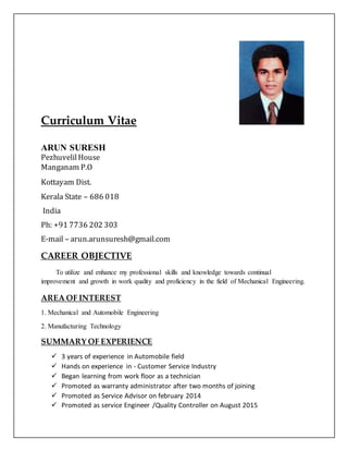 Curriculum Vitae
ARUN SURESH
PezhuvelilHouse
Manganam P.O
Kottayam Dist.
Kerala State – 686 018
India
Ph: +91 7736 202 303
E-mail – arun.arunsuresh@gmail.com
CAREER OBJECTIVE
To utilize and enhance my professional skills and knowledge towards continual
improvement and growth in work quality and proficiency in the field of Mechanical Engineering.
AREA OF INTEREST
1. Mechanical and Automobile Engineering
2. Manufacturing Technology
SUMMARY OF EXPERIENCE
 3 years of experience in Automobile field
 Hands on experience in - Customer Service Industry
 Began learning from work floor as a technician
 Promoted as warranty administrator after two months of joining
 Promoted as Service Advisor on february 2014
 Promoted as service Engineer /Quality Controller on August 2015
 