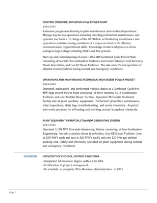 Page 3
CONTROL OPERATOR, MOUNTAINVIEW POWER PLANT
2005-2015
Extensive,progressive training in plant maintenance and electrical operations.
Manage day-to-day operations including directing contractors,maintenance, and
operator mechanics. In charge of the LOTOdesk, orchestrating maintenance and
operations activitiesduring evolutions of a major overhaul;with efficient
communication, organizational skills. Knowledge of safe workpractice of low
voltage to high voltage including 220kv and 4kv systems.
Start-up and commissioning of a new 1,056 MW Combined Cycle PowerPlant
consisting of four GE 7FA Combustion Turbines, four Foster Wheeler Heat Recovery
Steam Generators, and twoGE Steam Turbines. The safe and efficientoperation of
all plant related systems during normal and emergency conditions.
OPERATIONS AND MAINTENANCETECHNICIAN,HIGH DESERT POWERPROJECT
2004-2005
Operated, maintained and performed various duties at a Combined Cycle 840
MW High Desert Power Plant consisting of three Siemens 501F Combustion
Turbines and one Toshiba Steam Turbine. Operated ZLD water treatment
facility and all plant auxiliary equipment. Performed preventive maintenance,
daily inspections, daily logs, troubleshooting, and water chemistry. Acquired
safe work practices for offloading and working around hazardous chemicals.
PLANT EQUIPMENT OPERATOR, ETIWANDAGENERATING STATION
2001-2002
Operated 1,170 MW Etiwanda Generating Station consisting of four Combustion
Engineering forced circulation drum type boilers, four GE Steam Turbines (two
at 200 MW’s each and two at 320 MW’s each), and one 130 MW gas turbine
peaking unit. Safely and efficiently operated all plant equipment during normal
and emergency conditions
EDUCATION UNIVERSITYOF PHOENIX, ONTARIO CALIFORNIA
-Completed AA business degree with a 3.96 GPA.
-Certification in project management.
-On schedule to complete BS in Business Administration in 2016
 
