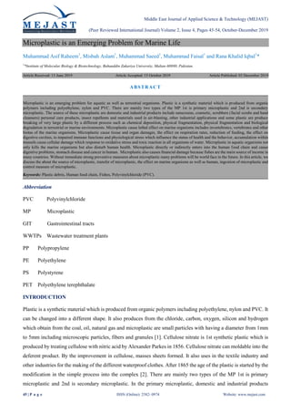 Middle East Journal of Applied Science & Technology (MEJAST)
(Peer Reviewed International Journal) Volume 2, Issue 4, Pages 45-54, October-December 2019
45 | P a g e ISSN (Online): 2582- 0974 Website: www.mejast.com
Microplastic is an Emerging Problem for Marine Life
Muhammad Asif Raheem1
, Misbah Aslam1
, Muhammad Saeed1
, Muhammad Faisal1
and Rana Khalid Iqbal1
*
1
*Institute of Molecular Biology & Biotechnology, Bahauddin Zakariya University, Multan-60880, Pakistan.
Article Received: 13 June 2019 Article Accepted: 15 October 2019 Article Published: 03 December 2019
Abbreviation
PVC Polyvinylchloride
MP Microplastic
GIT Gastrointestinal tracts
WWTPs Wastewater treatment plants
PP Polypropylene
PE Polyethylene
PS Polystyrene
PET Polyethylene terephthalate
INTRODUCTION
Plastic is a synthetic material which is produced from organic polymers including polyethylene, nylon and PVC. It
can be changed into a different shape. It also produces from the chloride, carbon, oxygen, silicon and hydrogen
which obtain from the coal, oil, natural gas and microplastic are small particles with having a diameter from 1mm
to 5mm including microscopic particles, fibers and granules [1]. Cellulose nitrate is 1st synthetic plastic which is
produced by treating cellulose with nitric acid by Alexander Parkes in 1856. Cellulose nitrate can moldable into the
deferent product. By the improvement in cellulose, masses sheets formed. It also uses in the textile industry and
other industries for the making of the different waterproof clothes. After 1865 the age of the plastic is started by the
modification in the simple process into the complex [2]. There are mainly two types of the MP 1st is primary
microplastic and 2nd is secondary microplastic. In the primary microplastic, domestic and industrial products
ABSTRACT
Microplastic is an emerging problem for aquatic as well as terrestrial organisms. Plastic is a synthetic material which is produced from organic
polymers including polyethylene, nylon and PVC. There are mainly two types of the MP 1st is primary microplastic and 2nd is secondary
microplastic. The source of these microplastic are domestic and industrial products include sunscreens, cosmetic, scrubbers (facial scrubs and hand
cleansers) personal care products, insect repellents and materials used in air-blasting, other industrial applications and some plastic are produce
breaking of very large plastic by a different process such as chemical deposition, physical fragmentation, physical fragmentation and biological
degradation in terrestrial or marine environments. Microplastic cause lethal effect on marine organisms includes invertebrates, vertebrates and other
biotas of the marine organisms. Microplastic cause tissue and organ damages, the effect on respiration rates, reduction of feeding, the effect on
digestive cavities, to impaired immune functions and physiological stress which influence the status of health and the behavior, accumulation within
mussels cause cellular damage which response to oxidative stress and toxic reaction in all organisms of water. Microplastic in aquatic organisms not
only kills the marine organisms but also disturb human health. Microplastic directly or indirectly enters into the human food chain and cause
digestive problems, stomach disease and cancer in human. Microplastic also causes ﬁnancial damage because fishes are the main source of income in
many countries. Without immediate strong preventive measures about microplastic many problems will be world face in the future. In this article, we
discuss the about the source of microplastic, transfer of microplastic, the effect on marine organisms as well as human, ingestion of microplastic and
control measure of microplastic.
Keywords: Plastic debris, Human food chain, Fishes, Polyvinylchloride (PVC).
 