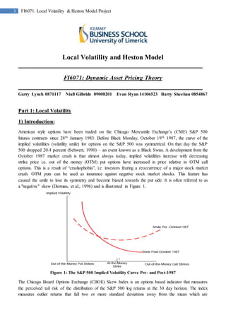 1 FI6071: Local Volatility & Heston Model Project
Local Volatility and Heston Model
FI6071: Dynamic Asset Pricing Theory
Garry Lynch 0871117 Niall Gilbride 09008201 Evan Ryan 14106523 Barry Sheehan 0854867
Part 1: Local Volatility
1) Introduction:
American style options have been traded on the Chicago Mercantile Exchange’s (CME) S&P 500
futures contracts since 28th January 1983. Before Black Monday, October 19th 1987, the curve of the
implied volatilities (volatility smile) for options on the S&P 500 was symmetrical. On that day the S&P
500 dropped 20.4 percent (Schwert, 1990) – an event known as a Black Swan. A development from the
October 1987 market crash is that almost always today, implied volatilities increase with decreasing
strike price i.e. out of the money (OTM) put options have increased in price relative to OTM call
options. This is a result of “crashophobia”, i.e. investors fearing a reoccurrence of a major stock market
crash. OTM puts can be used as insurance against negative stock market shocks. This feature has
caused the smile to lose its symmetry and become biased towards the put side. It is often referred to as
a "negative" skew (Derman, et al., 1996) and is illustrated in Figure 1.
Figure 1: The S&P 500 Implied Volatility Curve Pre- and Post-1987
The Chicago Board Options Exchange (CBOE) Skew Index is an options based indicator that measures
the perceived tail risk of the distribution of the S&P 500 log returns at the 30 day horizon. The index
measures outlier returns that fall two or more standard deviations away from the mean which are
 