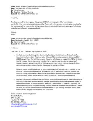 From: Robyn Schwartz [mailto:rSchwartz@homelesshouston.org]
Sent: Thursday, May 05, 2011 11:00 AM
To: Morris Fountain
Cc: Gary Grier; Whitney Fleming
Subject: RE: Faith Breakfast Follow Up
Hi Morris,
Thanks very much for sharing your thoughts and ACAM’s strategic plan. All of your ideas are
wonderful—that criminal justice piece especially. We are still in the process of working out exactly what
the next steps will be in convening faith groups and working toward implementing everyone’s fantastic
ideas, but we will surely keep you updated!
All best,
Robyn
From: Morris Fountain [mailto:mfountain@breadoflifeinc.org]
Sent: Wednesday, May 04, 2011 4:39 PM
To: Robyn Schwartz
Subject: RE: Faith Breakfast Follow Up
Hi Robyn,
I lost track of this. These are my thoughts in order:
1. Our faith community, through the Community Assistance Ministries, is our first defense for
Homelessness Prevention. Attached is the Alliance of Community Assistance Ministries 2010 –
2013 Strategic Plan. The Faith Community should be called upon to support the ACAM Strategic
Goal 5) Increase the service area of membership by reaching out to underserved parts of
Greater Houston, raising the profile of CAMs as service hubs in their communities and raising
awareness around the issues affecting the people served by the CAMs.
Closer to home, I would love to see St. John’s Downtown UMC become the 43 member of the
Christian Community Service Center. And I would love to see funding for Bread of Life in our
Assistance Program role where we could be proactive for Homelessness Prevention to make a
small assistance pledge before referring clients to Christian Community Service Center.
2. Our faith community could embrace the families in our underserved parts of Greater Houston at
the critical time of the arrest of a family member, especially the arrest of wage earner parent to
dependent children. In cooperation with the Harris County Sheriff’s Office Jail Chaplaincy, the
Faith Community could truly be a blessing. This too addresses Homelessness Prevention. In this
situation, it is all too common for the offender’s family to lose housing and move in with other
family – that is they become homeless and uncounted.
Morris Fountain, Community Liaison
Bread of Life, Inc.
1703 Gray St.
Houston, TX 77002
281-300-3151, Mobile
mfountain@breadoflifeinc.org , Email
www.breadoflifeinc.org
 