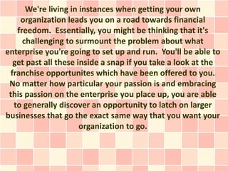 We're living in instances when getting your own
    organization leads you on a road towards financial
   freedom. Essentially, you might be thinking that it's
     challenging to surmount the problem about what
enterprise you're going to set up and run. You'll be able to
  get past all these inside a snap if you take a look at the
 franchise opportunites which have been offered to you.
 No matter how particular your passion is and embracing
 this passion on the enterprise you place up, you are able
  to generally discover an opportunity to latch on larger
businesses that go the exact same way that you want your
                      organization to go.
 