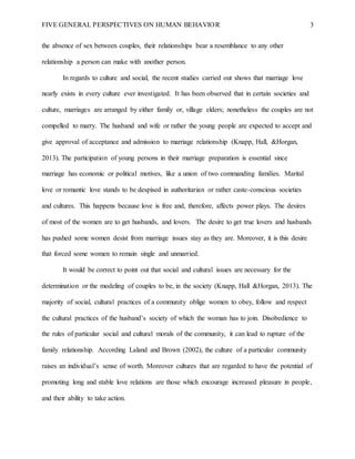 FIVE GENERAL PERSPECTIVES ON HUMAN BEHAVIOR 3
the absence of sex between couples, their relationships bear a resemblance to any other
relationship a person can make with another person.
In regards to culture and social, the recent studies carried out shows that marriage love
nearly exists in every culture ever investigated. It has been observed that in certain societies and
culture, marriages are arranged by either family or, village elders; nonetheless the couples are not
compelled to marry. The husband and wife or rather the young people are expected to accept and
give approval of acceptance and admission to marriage relationship (Knapp, Hall, &Horgan,
2013). The participation of young persons in their marriage preparation is essential since
marriage has economic or political motives, like a union of two commanding families. Marital
love or romantic love stands to be despised in authoritarian or rather caste-conscious societies
and cultures. This happens because love is free and, therefore, affects power plays. The desires
of most of the women are to get husbands, and lovers. The desire to get true lovers and husbands
has pushed some women desist from marriage issues stay as they are. Moreover, it is this desire
that forced some women to remain single and unmarried.
It would be correct to point out that social and cultural issues are necessary for the
determination or the modeling of couples to be, in the society (Knapp, Hall &Horgan, 2013). The
majority of social, cultural practices of a community oblige women to obey, follow and respect
the cultural practices of the husband’s society of which the woman has to join. Disobedience to
the rules of particular social and cultural morals of the community, it can lead to rupture of the
family relationship. According Laland and Brown (2002), the culture of a particular community
raises an individual’s sense of worth. Moreover cultures that are regarded to have the potential of
promoting long and stable love relations are those which encourage increased pleasure in people,
and their ability to take action.
 