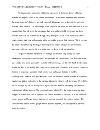 FIVE GENERAL PERSPECTIVES ON HUMAN BEHAVIOR 4
The fundamental supposition of learning viewpoints is that many factors of human
behavior are majorly found in the exterior environment. When those environmental measures
that relate to person’s behavior, are well examined it becomes easy to forecast the successive
behavior of an individual. In relationships when husbands and wives are well-informed, it is thus
expected that they will apply the knowledge they have gathered in life to forecast the likely
behavior that each one of them has (Knapp, Hall, &Horgan, 2013). It will be the duty of the
couples to take their time and correctly utilize such skills to know their partners. This is because
the minute the relationship has begun then the persons acquire changed the environment,
numerous problems come in this new setting that can likely break a relationship.
The psychodynamic dimensions of marriage assume that long-lasting and stable
relationships arrangement are maintained when couples are comparatively free from psychoses
and equally have a real personality or, rather self-functioning. On the other hand, it is the same
factors that lead to the healthy functioning of the mental part of humans, which makes couples to
function in a marriage approach, which shows love, and indeed defends its stability.
Psychodynamic concerns with psychological forces that influence human behavior in regards to
mindful and lifeless motivation in the marriage interaction (Knapp, Hall, &Horgan, 2013). In the
marital marriage set up, the perception of psychodynamics involves energizing of a person’s
brain through a libido process. The compound energy obtained by the brain governs the inner
struggle of an individual that is expressed via certain behaviors or emotions. It is this emotional
motive, drives, and human desires that compel someone to search for a mating partner. The
same attraction makes married people remain bounded together, and that separation becomes
nearly impossible.
 