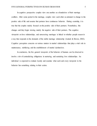 FIVE GENERAL PERSPECTIVES ON HUMAN BEHAVIOR 5
In cognitive perspective couples view one another as a foundation of their marriage
conflicts. After some period in the marriage, couples view each other as adamant to change to the
positive side of life and assume that partners have continuous behavior. During courtship, it is
true that the couples mainly focused on the positive side of their partners. Nonetheless, this
changes and they begin viewing mainly the negative side of their partners. The cognitive
viewpoint on love relationships, and unwavering marriages is linked to whether people reason in
a way that responds to the demands of the stable marriage relationship (Laland & Brown, 2002).
Cognitive perception concerns on various matters in marital relationships that plays a vital role in
maintenance, stabilizing and the establishment of marital dysfunction.
In conclusion, the five general viewpoint of the behavior of humans can be observed to
involve a lot of contradicting obligations in nurturing, and sustaining love relationships. An
individual is expected to evaluate keenly and examine what each and every viewpoint in the
behavior has something relating to their action.
 